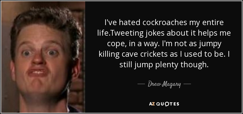 I've hated cockroaches my entire life.Tweeting jokes about it helps me cope, in a way. I'm not as jumpy killing cave crickets as I used to be. I still jump plenty though. - Drew Magary