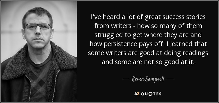 I've heard a lot of great success stories from writers - how so many of them struggled to get where they are and how persistence pays off. I learned that some writers are good at doing readings and some are not so good at it. - Kevin Sampsell