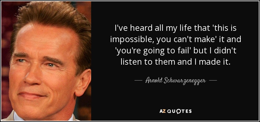 I've heard all my life that 'this is impossible, you can't make' it and 'you're going to fail' but I didn't listen to them and I made it. - Arnold Schwarzenegger