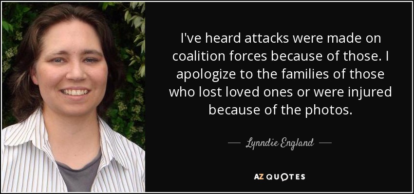 I've heard attacks were made on coalition forces because of those. I apologize to the families of those who lost loved ones or were injured because of the photos. - Lynndie England