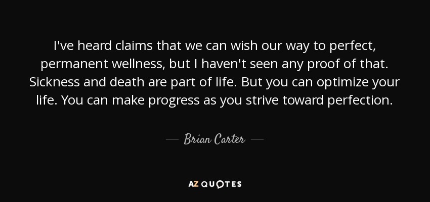 I've heard claims that we can wish our way to perfect, permanent wellness, but I haven't seen any proof of that. Sickness and death are part of life. But you can optimize your life. You can make progress as you strive toward perfection. - Brian Carter