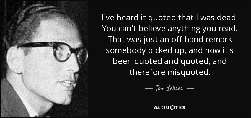 I've heard it quoted that I was dead. You can't believe anything you read. That was just an off-hand remark somebody picked up, and now it's been quoted and quoted, and therefore misquoted. - Tom Lehrer