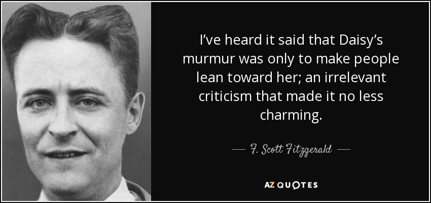 I’ve heard it said that Daisy’s murmur was only to make people lean toward her; an irrelevant criticism that made it no less charming. - F. Scott Fitzgerald