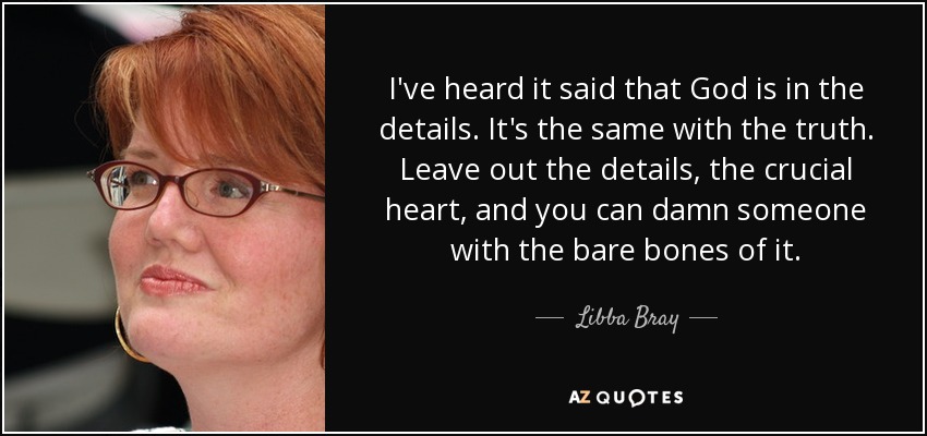 I've heard it said that God is in the details. It's the same with the truth. Leave out the details, the crucial heart, and you can damn someone with the bare bones of it. - Libba Bray