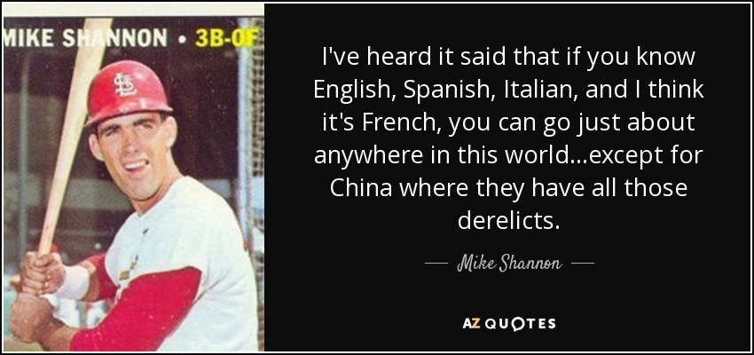 I've heard it said that if you know English, Spanish, Italian, and I think it's French, you can go just about anywhere in this world...except for China where they have all those derelicts. - Mike Shannon