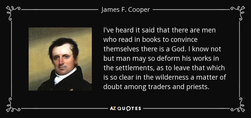 I've heard it said that there are men who read in books to convince themselves there is a God. I know not but man may so deform his works in the settlements, as to leave that which is so clear in the wilderness a matter of doubt among traders and priests. - James F. Cooper