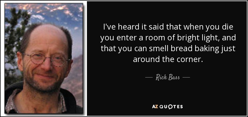 I've heard it said that when you die you enter a room of bright light, and that you can smell bread baking just around the corner. - Rick Bass
