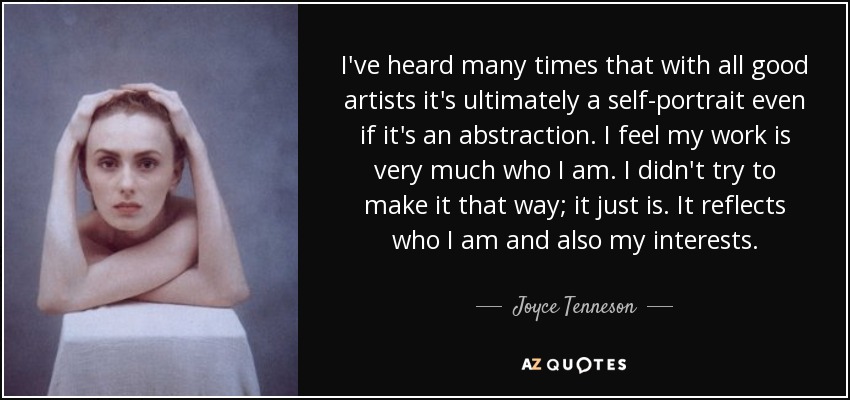 I've heard many times that with all good artists it's ultimately a self-portrait even if it's an abstraction. I feel my work is very much who I am. I didn't try to make it that way; it just is. It reflects who I am and also my interests. - Joyce Tenneson