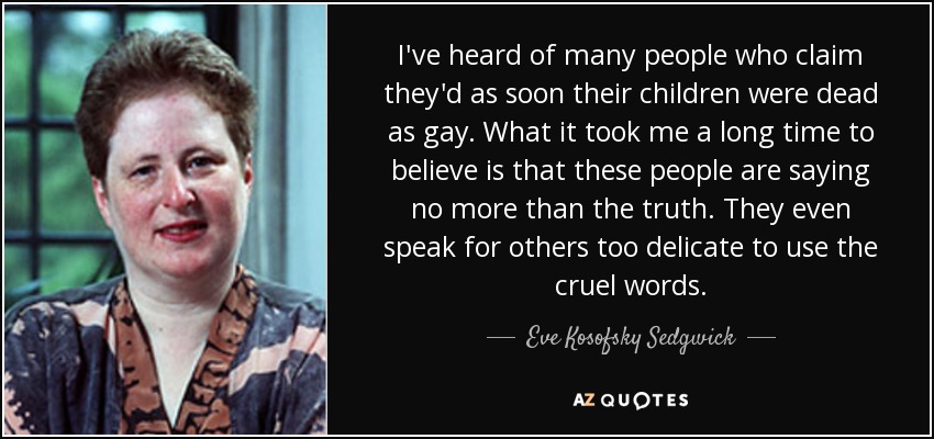I've heard of many people who claim they'd as soon their children were dead as gay. What it took me a long time to believe is that these people are saying no more than the truth. They even speak for others too delicate to use the cruel words. - Eve Kosofsky Sedgwick