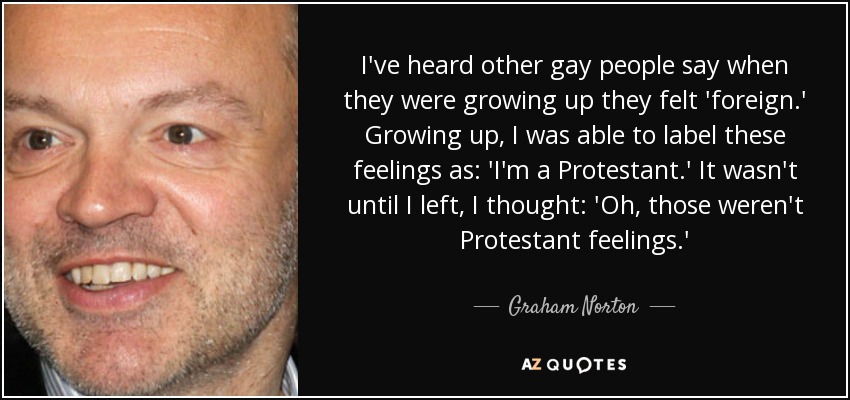 I've heard other gay people say when they were growing up they felt 'foreign.' Growing up, I was able to label these feelings as: 'I'm a Protestant.' It wasn't until I left, I thought: 'Oh, those weren't Protestant feelings.' - Graham Norton