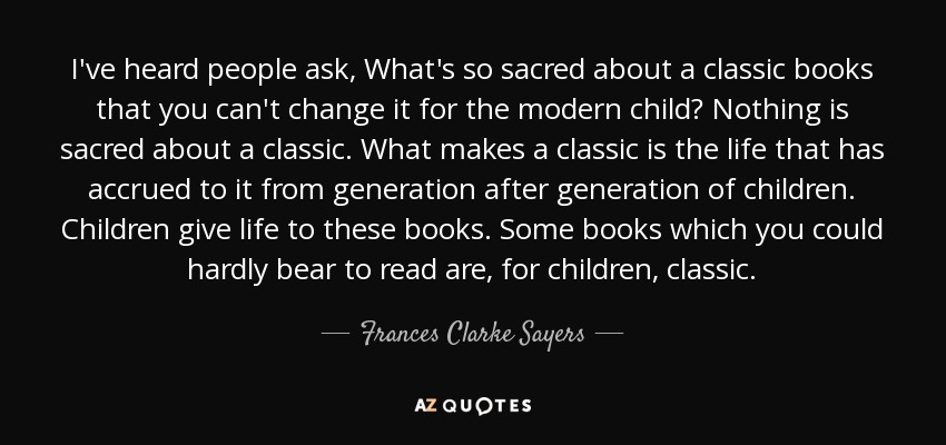 I've heard people ask, What's so sacred about a classic books that you can't change it for the modern child? Nothing is sacred about a classic. What makes a classic is the life that has accrued to it from generation after generation of children. Children give life to these books. Some books which you could hardly bear to read are, for children, classic. - Frances Clarke Sayers