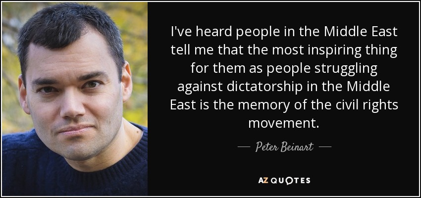 I've heard people in the Middle East tell me that the most inspiring thing for them as people struggling against dictatorship in the Middle East is the memory of the civil rights movement. - Peter Beinart