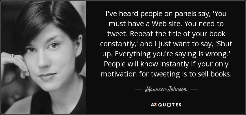 I've heard people on panels say, 'You must have a Web site. You need to tweet. Repeat the title of your book constantly,' and I just want to say, 'Shut up. Everything you're saying is wrong.' People will know instantly if your only motivation for tweeting is to sell books. - Maureen Johnson