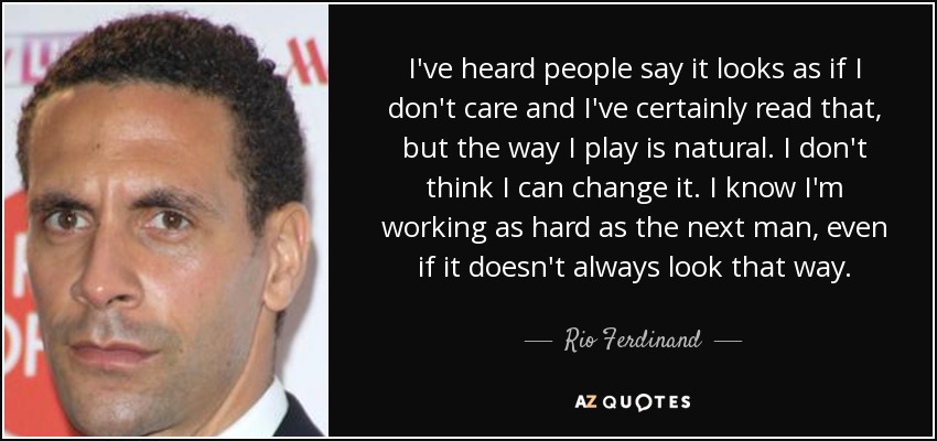 I've heard people say it looks as if I don't care and I've certainly read that, but the way I play is natural. I don't think I can change it. I know I'm working as hard as the next man, even if it doesn't always look that way. - Rio Ferdinand