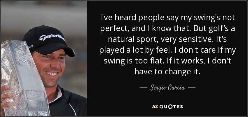 I've heard people say my swing's not perfect, and I know that. But golf's a natural sport, very sensitive. It's played a lot by feel. I don't care if my swing is too flat. If it works, I don't have to change it. - Sergio Garcia