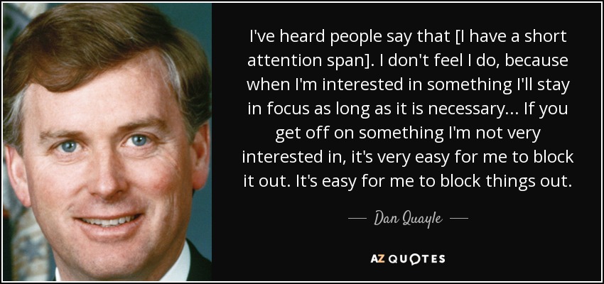 I've heard people say that [I have a short attention span]. I don't feel I do, because when I'm interested in something I'll stay in focus as long as it is necessary... If you get off on something I'm not very interested in, it's very easy for me to block it out. It's easy for me to block things out. - Dan Quayle