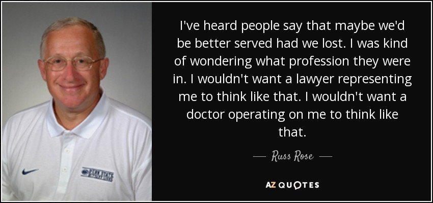 I've heard people say that maybe we'd be better served had we lost. I was kind of wondering what profession they were in. I wouldn't want a lawyer representing me to think like that. I wouldn't want a doctor operating on me to think like that. - Russ Rose