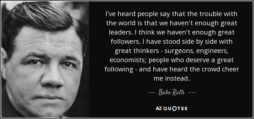 I've heard people say that the trouble with the world is that we haven't enough great leaders. I think we haven't enough great followers. I have stood side by side with great thinkers - surgeons, engineers, economists; people who deserve a great following - and have heard the crowd cheer me instead. - Babe Ruth