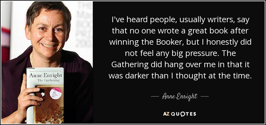 I've heard people, usually writers, say that no one wrote a great book after winning the Booker, but I honestly did not feel any big pressure. The Gathering did hang over me in that it was darker than I thought at the time. - Anne Enright