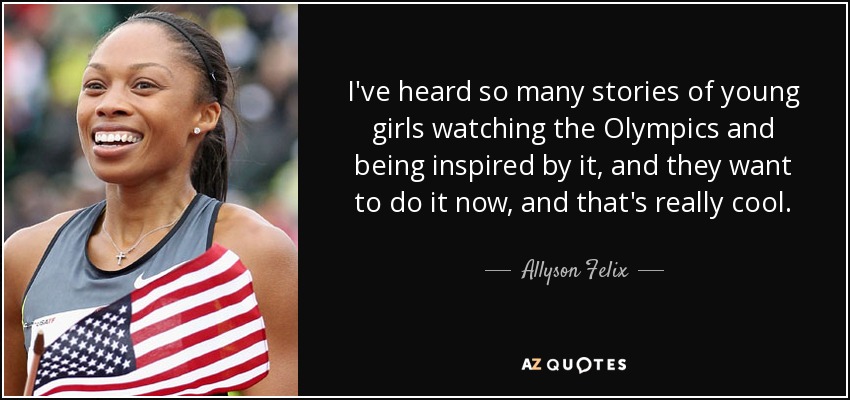 I've heard so many stories of young girls watching the Olympics and being inspired by it, and they want to do it now, and that's really cool. - Allyson Felix
