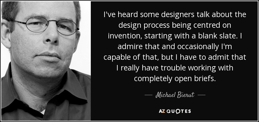 I've heard some designers talk about the design process being centred on invention, starting with a blank slate. I admire that and occasionally I'm capable of that, but I have to admit that I really have trouble working with completely open briefs. - Michael Bierut