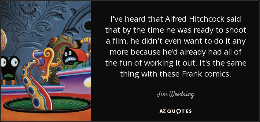 I've heard that Alfred Hitchcock said that by the time he was ready to shoot a film, he didn't even want to do it any more because he'd already had all of the fun of working it out. It's the same thing with these Frank comics. - Jim Woodring