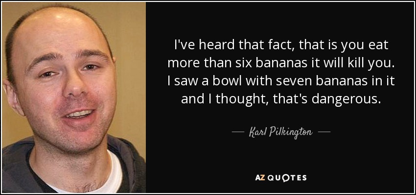 I've heard that fact, that is you eat more than six bananas it will kill you. I saw a bowl with seven bananas in it and I thought, that's dangerous. - Karl Pilkington
