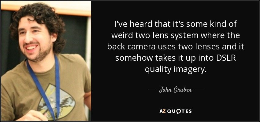 I've heard that it's some kind of weird two-lens system where the back camera uses two lenses and it somehow takes it up into DSLR quality imagery. - John Gruber