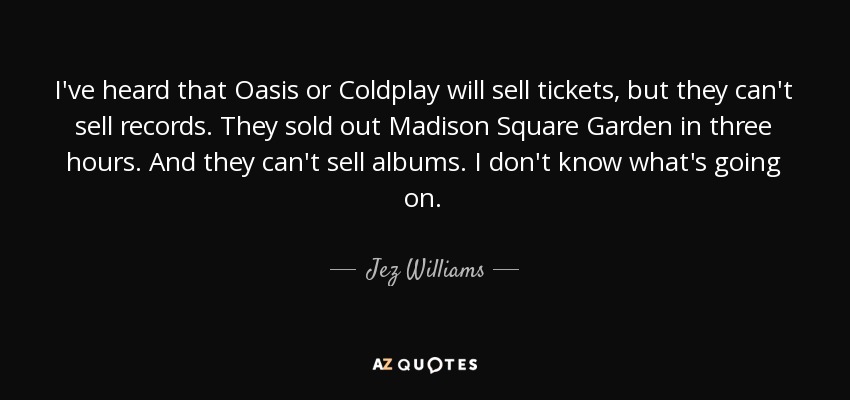 I've heard that Oasis or Coldplay will sell tickets, but they can't sell records. They sold out Madison Square Garden in three hours. And they can't sell albums. I don't know what's going on. - Jez Williams
