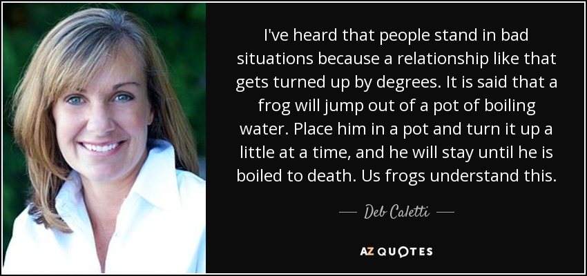 I've heard that people stand in bad situations because a relationship like that gets turned up by degrees. It is said that a frog will jump out of a pot of boiling water. Place him in a pot and turn it up a little at a time, and he will stay until he is boiled to death. Us frogs understand this. - Deb Caletti