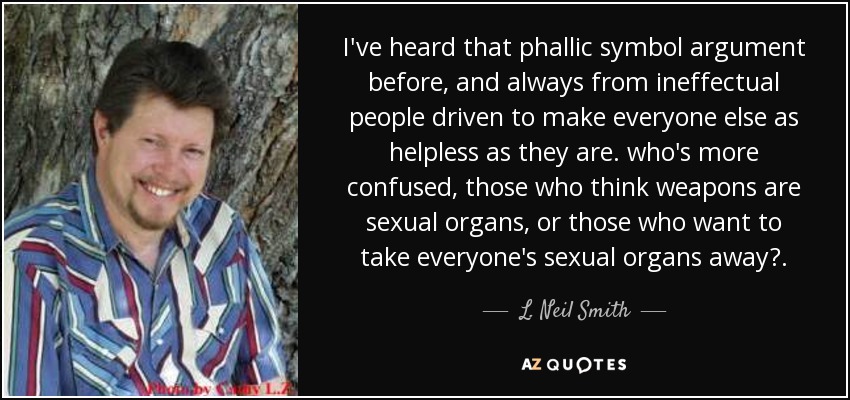 I've heard that phallic symbol argument before, and always from ineffectual people driven to make everyone else as helpless as they are. who's more confused, those who think weapons are sexual organs, or those who want to take everyone's sexual organs away?. - L. Neil Smith