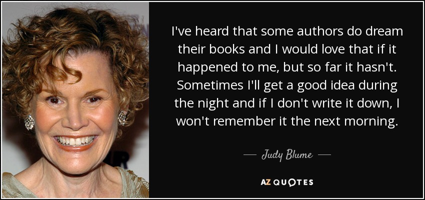 I've heard that some authors do dream their books and I would love that if it happened to me, but so far it hasn't. Sometimes I'll get a good idea during the night and if I don't write it down, I won't remember it the next morning. - Judy Blume