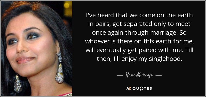 I've heard that we come on the earth in pairs, get separated only to meet once again through marriage. So whoever is there on this earth for me, will eventually get paired with me. Till then, I'll enjoy my singlehood. - Rani Mukerji