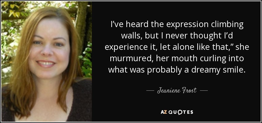 I’ve heard the expression climbing walls, but I never thought I’d experience it, let alone like that,” she murmured, her mouth curling into what was probably a dreamy smile. - Jeaniene Frost