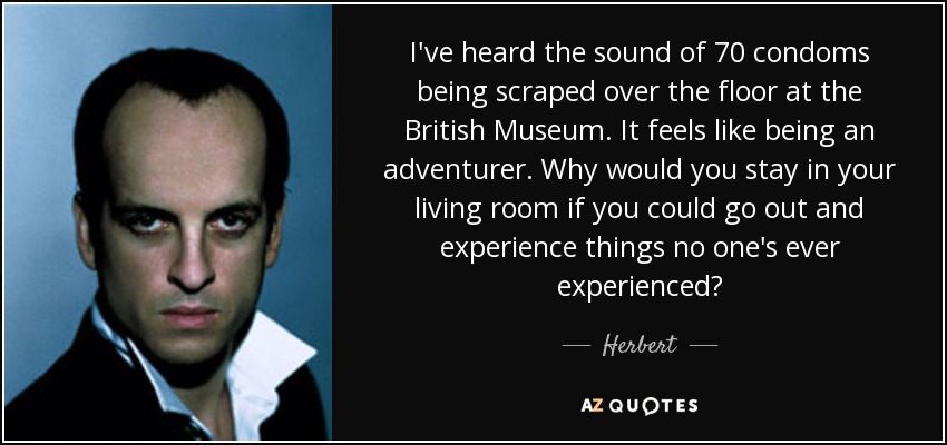 I've heard the sound of 70 condoms being scraped over the floor at the British Museum. It feels like being an adventurer. Why would you stay in your living room if you could go out and experience things no one's ever experienced? - Herbert