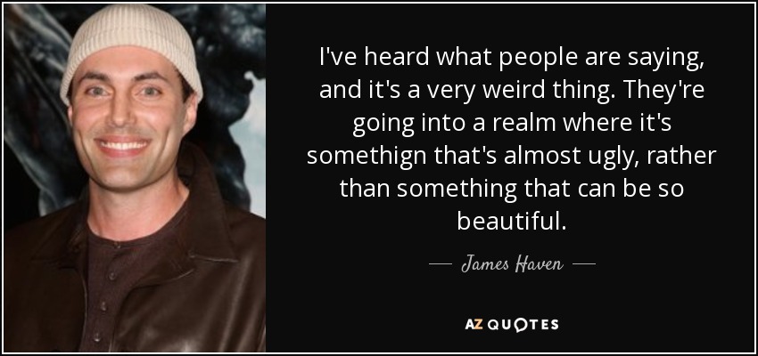 I've heard what people are saying, and it's a very weird thing. They're going into a realm where it's somethign that's almost ugly, rather than something that can be so beautiful. - James Haven