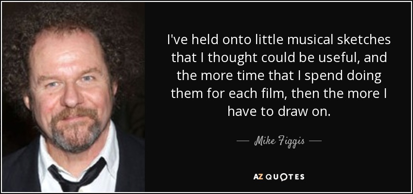 I've held onto little musical sketches that I thought could be useful, and the more time that I spend doing them for each film, then the more I have to draw on. - Mike Figgis