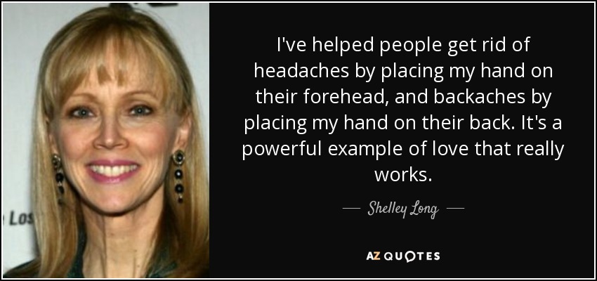 I've helped people get rid of headaches by placing my hand on their forehead, and backaches by placing my hand on their back. It's a powerful example of love that really works. - Shelley Long