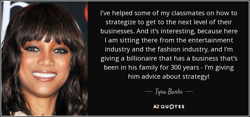 I've helped some of my classmates on how to strategize to get to the next level of their businesses. And it's interesting, because here I am sitting there from the entertainment industry and the fashion industry, and I'm giving a billionaire that has a business that's been in his family for 300 years - I'm giving him advice about strategy! - Tyra Banks