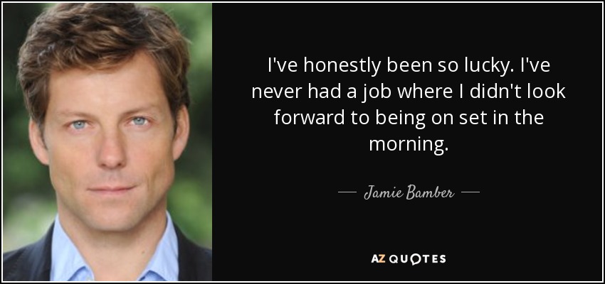 I've honestly been so lucky. I've never had a job where I didn't look forward to being on set in the morning. - Jamie Bamber