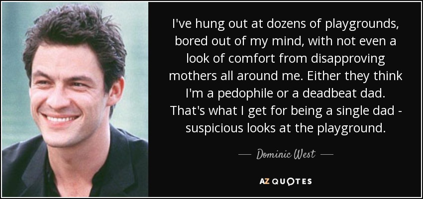 I've hung out at dozens of playgrounds, bored out of my mind, with not even a look of comfort from disapproving mothers all around me. Either they think I'm a pedophile or a deadbeat dad. That's what I get for being a single dad - suspicious looks at the playground. - Dominic West