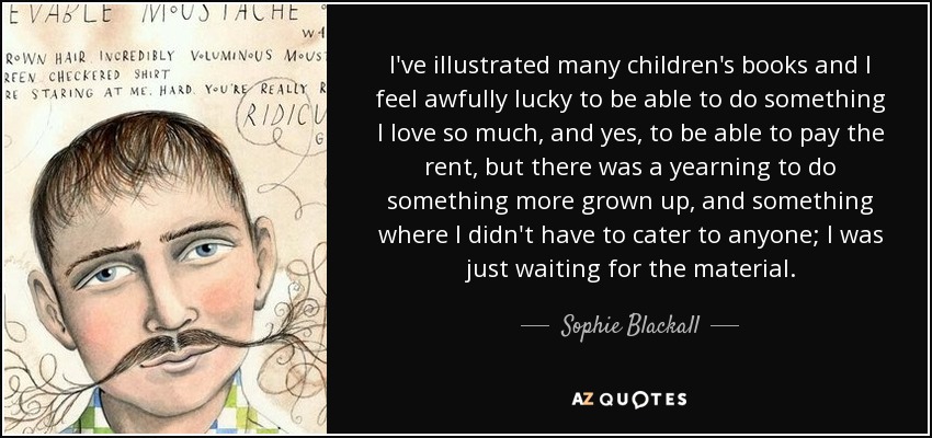 I've illustrated many children's books and I feel awfully lucky to be able to do something I love so much, and yes, to be able to pay the rent, but there was a yearning to do something more grown up, and something where I didn't have to cater to anyone; I was just waiting for the material. - Sophie Blackall