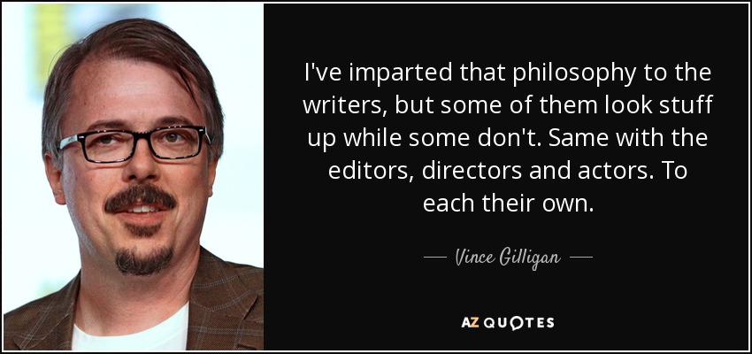 I've imparted that philosophy to the writers, but some of them look stuff up while some don't. Same with the editors, directors and actors. To each their own. - Vince Gilligan