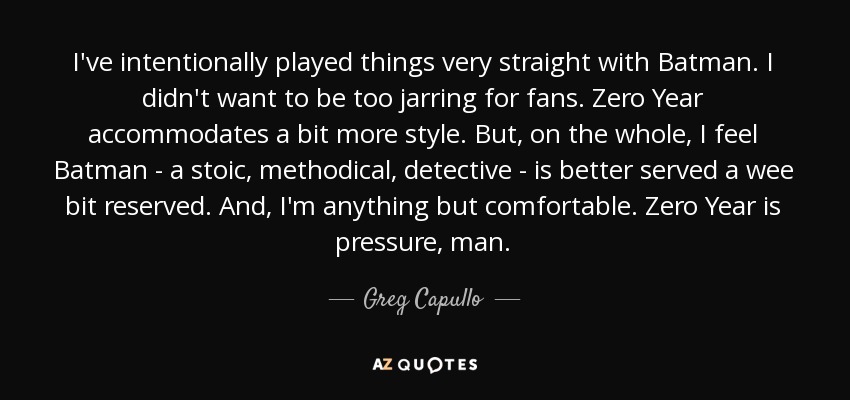 I've intentionally played things very straight with Batman. I didn't want to be too jarring for fans. Zero Year accommodates a bit more style. But, on the whole, I feel Batman - a stoic, methodical, detective - is better served a wee bit reserved. And, I'm anything but comfortable. Zero Year is pressure, man. - Greg Capullo