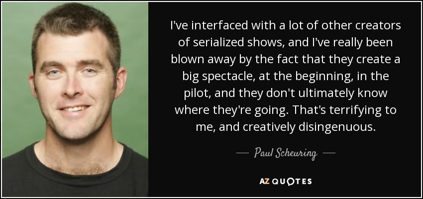 I've interfaced with a lot of other creators of serialized shows, and I've really been blown away by the fact that they create a big spectacle, at the beginning, in the pilot, and they don't ultimately know where they're going. That's terrifying to me, and creatively disingenuous. - Paul Scheuring
