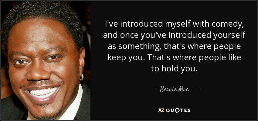 I've introduced myself with comedy, and once you've introduced yourself as something, that's where people keep you. That's where people like to hold you. - Bernie Mac