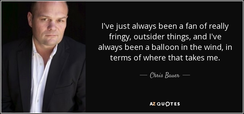 I've just always been a fan of really fringy, outsider things, and I've always been a balloon in the wind, in terms of where that takes me. - Chris Bauer