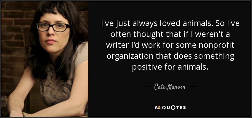 I've just always loved animals. So I've often thought that if I weren't a writer I'd work for some nonprofit organization that does something positive for animals. - Cate Marvin