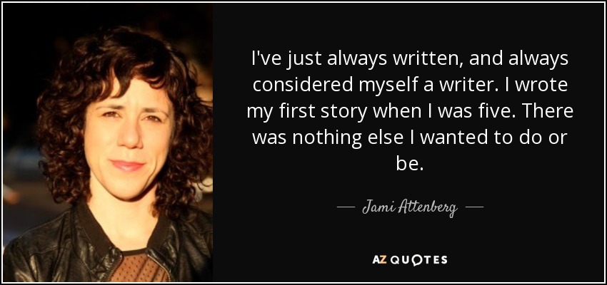 I've just always written, and always considered myself a writer. I wrote my first story when I was five. There was nothing else I wanted to do or be. - Jami Attenberg