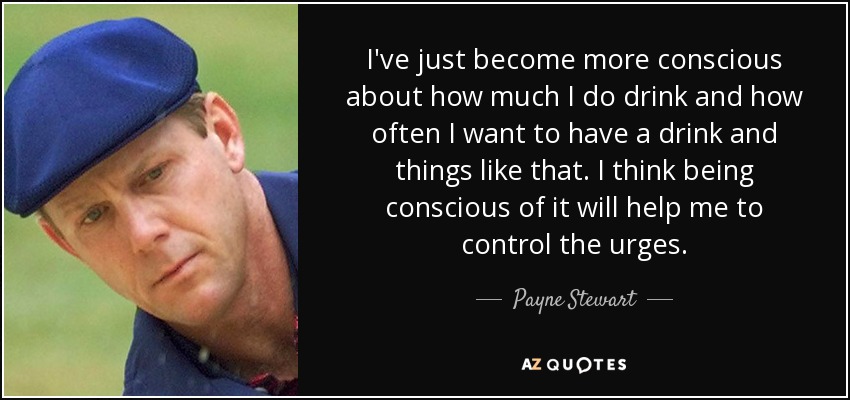 I've just become more conscious about how much I do drink and how often I want to have a drink and things like that. I think being conscious of it will help me to control the urges. - Payne Stewart